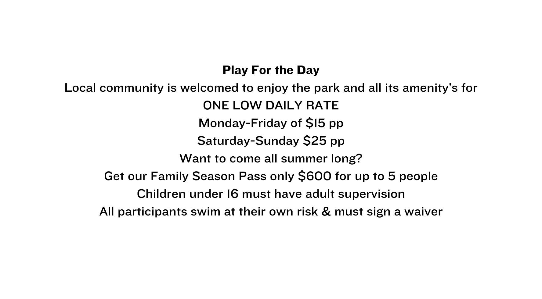 Play For the Day Local community is welcomed to enjoy the park and all its amenity s for ONE LOW DAILY RATE Monday Friday of 15 pp Saturday Sunday 25 pp Want to come all summer long Get our Family Season Pass only 600 for up to 5 people Children under 16 must have adult supervision All participants swim at their own risk must sign a waiver