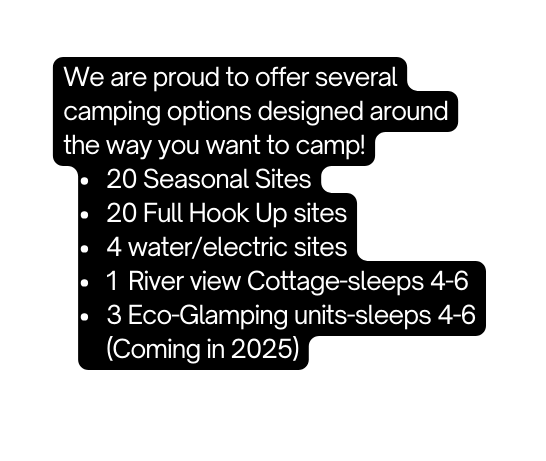We are proud to offer several camping options designed around the way you want to camp 20 Seasonal Sites 20 Full Hook Up sites 4 water electric sites 1 River view Cottage sleeps 4 6 3 Eco Glamping units sleeps 4 6 Coming in 2025
